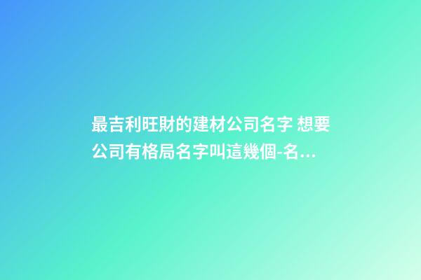 最吉利旺財的建材公司名字 想要公司有格局名字叫這幾個-名學網-第1張-公司起名-玄機派